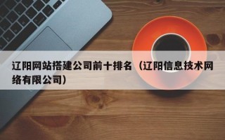 通许辽阳网站搭建公司前十排名（辽阳信息技术网络有限公司）