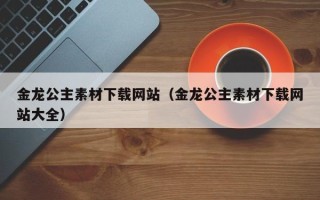 通许金龙公主素材下载网站（金龙公主素材下载网站大全）
