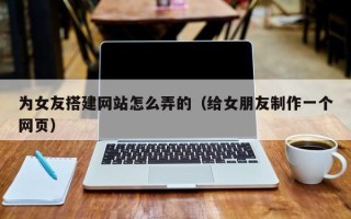 通许为女友搭建网站怎么弄的（给女朋友制作一个网页）